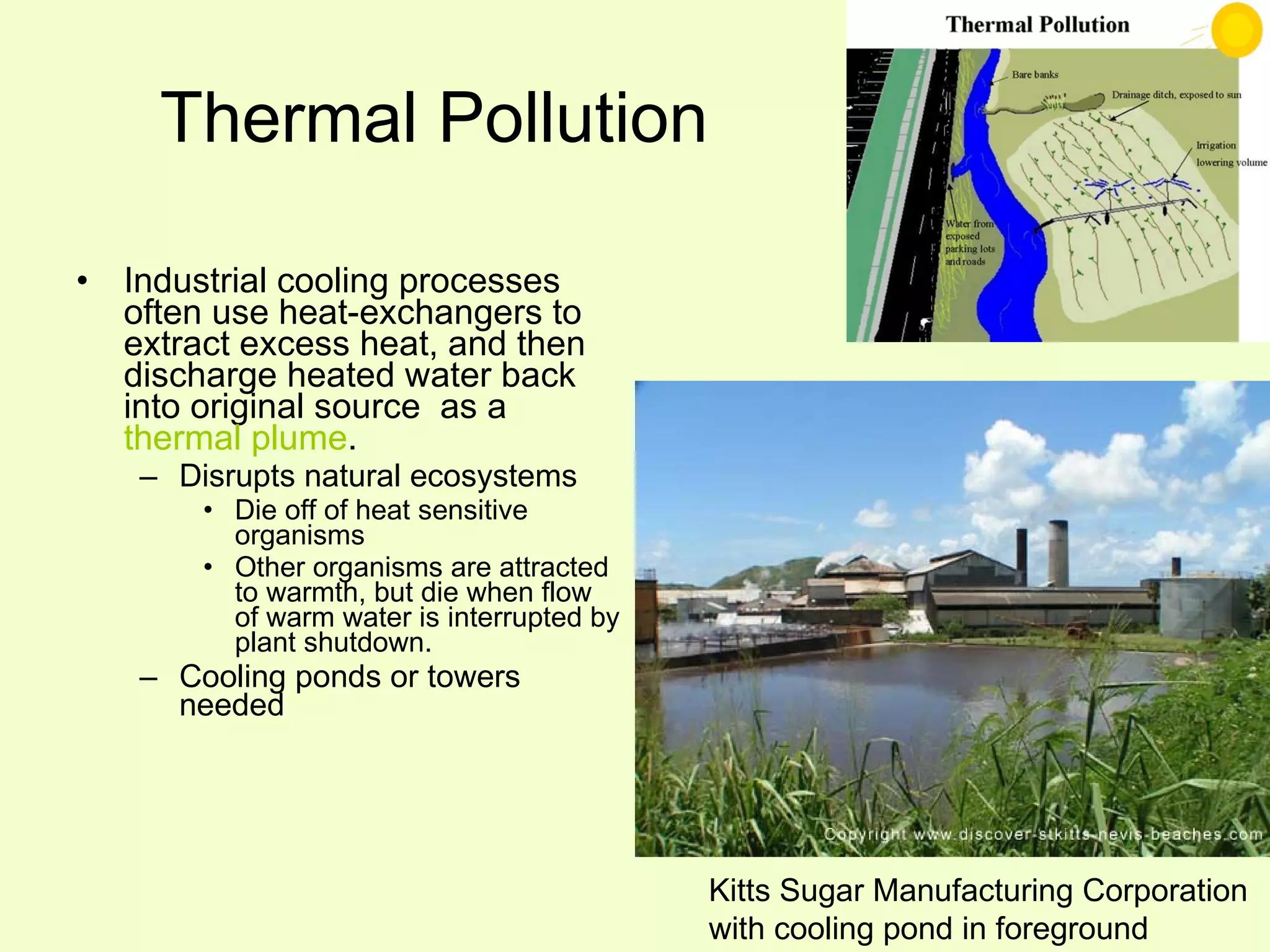Thermal Pollution Industrial cooling processes often use heat-exchangers to extract excess heat, and then discharge heated water back into original source  as a  thermal plume . Disrupts natural ecosystems Die off of heat sensitive organisms Other organisms are attracted to warmth, but die when flow of warm water is interrupted by plant shutdown. Cooling ponds or towers needed Kitts Sugar Manufacturing Corporation with cooling pond in foreground 