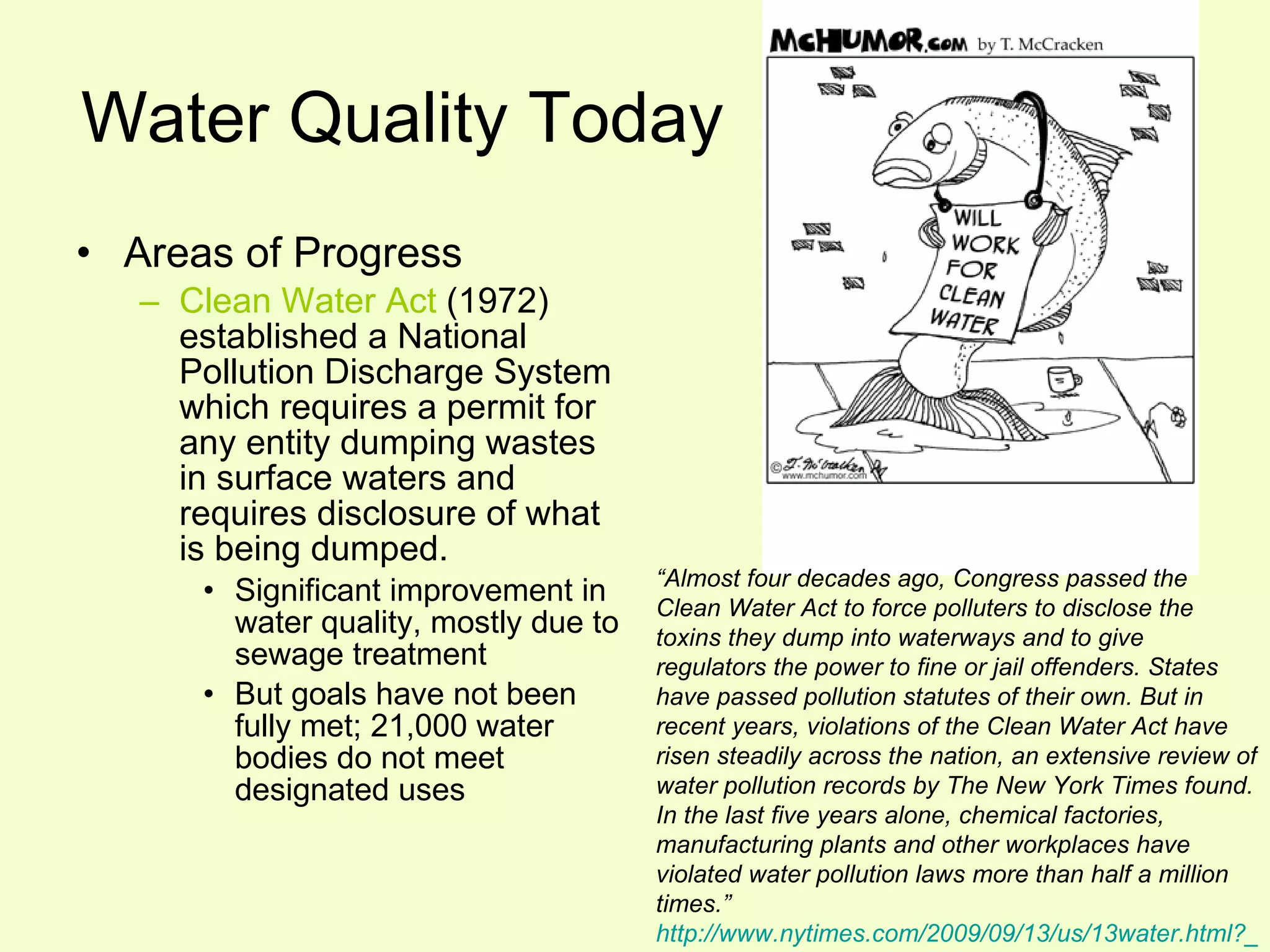 Water Quality Today Areas of Progress Clean Water Act  (1972) established a National Pollution Discharge System which requires a permit for any entity dumping wastes in surface waters and requires disclosure of what is being dumped. Significant improvement in water quality, mostly due to sewage treatment But goals have not been fully met; 21,000 water bodies do not meet designated uses “ Almost four decades ago, Congress passed the Clean Water Act to force polluters to disclose the toxins they dump into waterways and to give regulators the power to fine or jail offenders. States have passed pollution statutes of their own. But in recent years, violations of the Clean Water Act have risen steadily across the nation, an extensive review of water pollution records by The New York Times found. In the last five years alone, chemical factories, manufacturing plants and other workplaces have violated water pollution laws more than half a million times.”  http://www.nytimes.com/2009/09/13/us/13water.html?_r=1&scp=1&sq=jennifer%20hall-massey&st= cse 