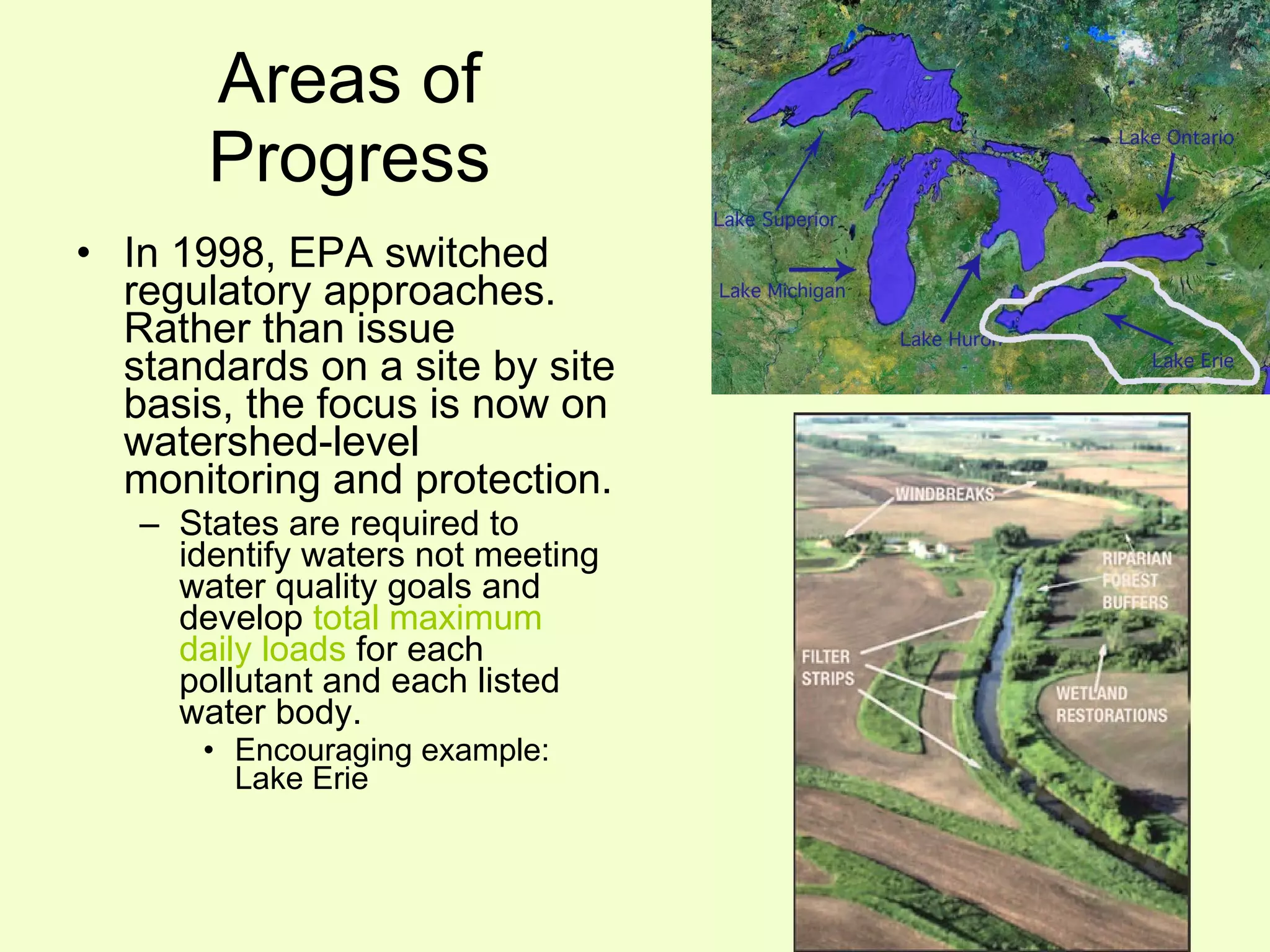 Areas of Progress In 1998, EPA switched regulatory approaches.  Rather than issue standards on a site by site basis, the focus is now on watershed-level monitoring and protection. States are required to identify waters not meeting water quality goals and develop  total maximum daily loads  for each pollutant and each listed water body. Encouraging example: Lake Erie 