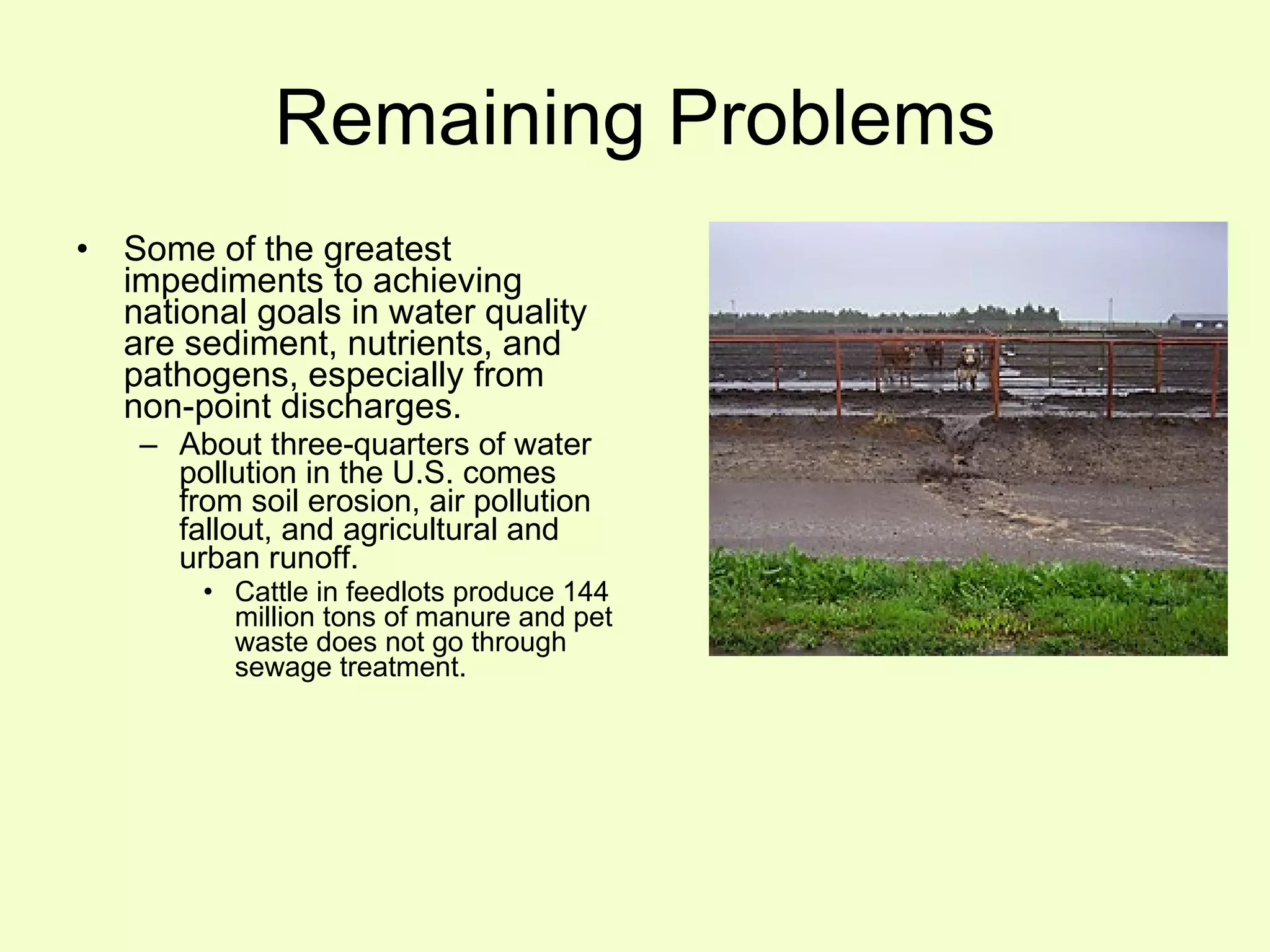 Remaining Problems Some of the greatest impediments to achieving national goals in water quality are sediment, nutrients, and pathogens, especially from non-point discharges. About three-quarters of water pollution in the U.S. comes from soil erosion, air pollution fallout, and agricultural and urban runoff. Cattle in feedlots produce 144 million tons of manure and pet waste does not go through sewage treatment. 
