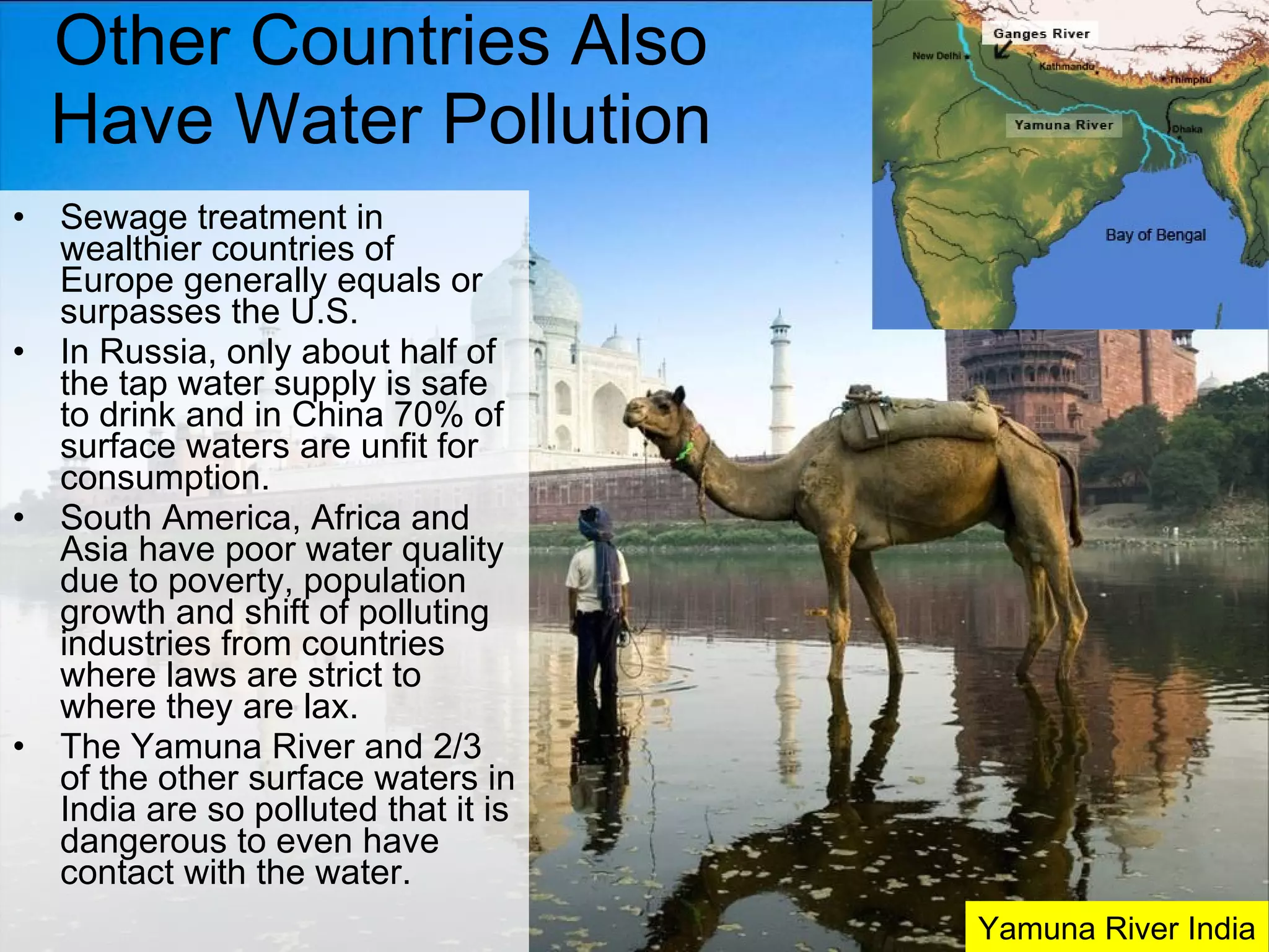 Other Countries Also Have Water Pollution Sewage treatment in wealthier countries of Europe generally equals or surpasses the U.S. In Russia, only about half of the tap water supply is safe to drink and in China 70% of surface waters are unfit for consumption. South America, Africa and Asia have poor water quality due to poverty, population growth and shift of polluting industries from countries where laws are strict to where they are lax. The Yamuna River and 2/3 of the other surface waters in India are so polluted that it is dangerous to even have contact with the water. Yamuna River India 