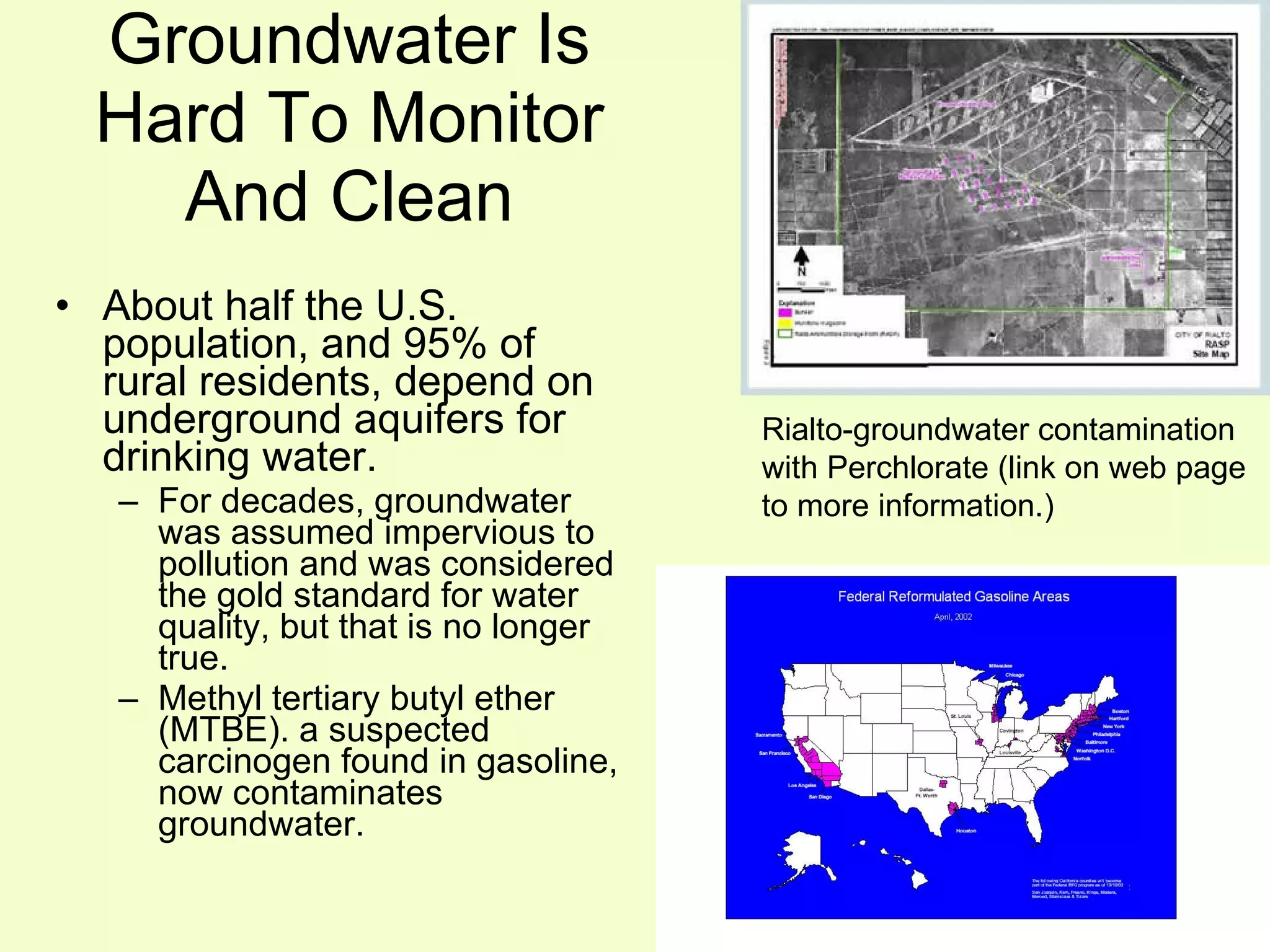 Groundwater Is Hard To Monitor And Clean About half the U.S. population, and 95% of rural residents, depend on underground aquifers for drinking water. For decades, groundwater was assumed impervious to pollution and was considered the gold standard for water quality, but that is no longer true. Methyl tertiary butyl ether (MTBE). a suspected carcinogen found in gasoline, now contaminates groundwater. Rialto-groundwater contamination with Perchlorate (link on web page to more information.) 