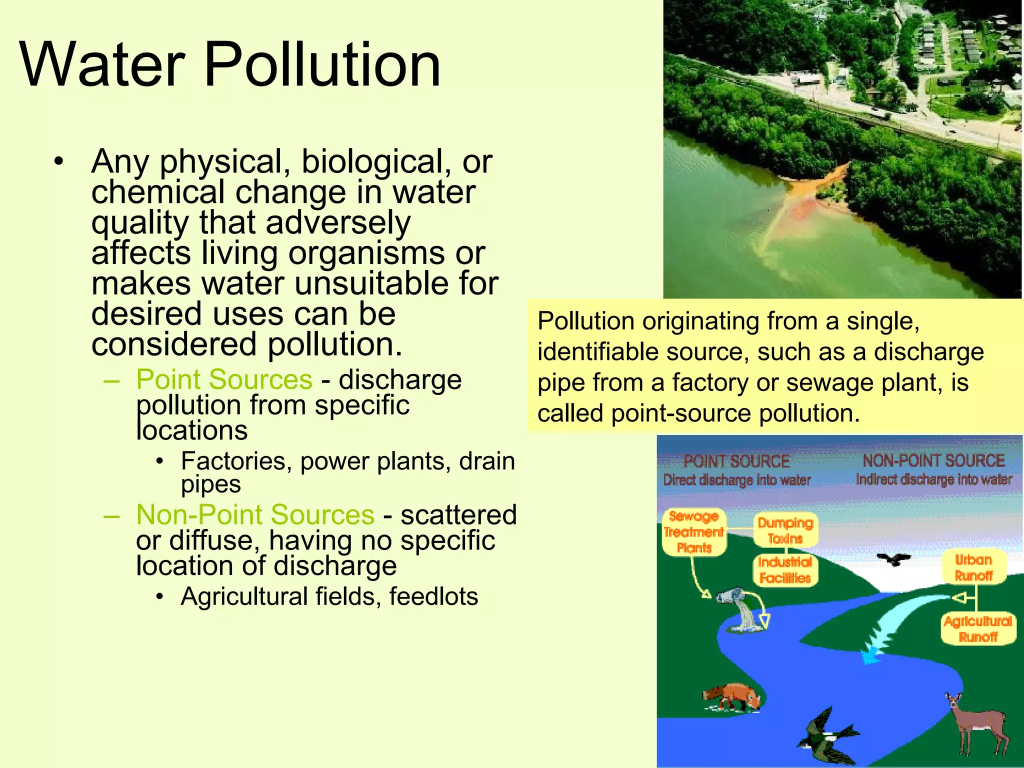Water Pollution Any physical, biological, or chemical change in water quality that adversely affects living organisms or makes water unsuitable for desired uses can be considered pollution. Point Sources  - discharge pollution from specific locations Factories, power plants, drain pipes Non-Point Sources  - scattered or diffuse, having no specific location of discharge Agricultural fields, feedlots Pollution originating from a single, identifiable source, such as a discharge pipe from a factory or sewage plant, is called point-source pollution.  