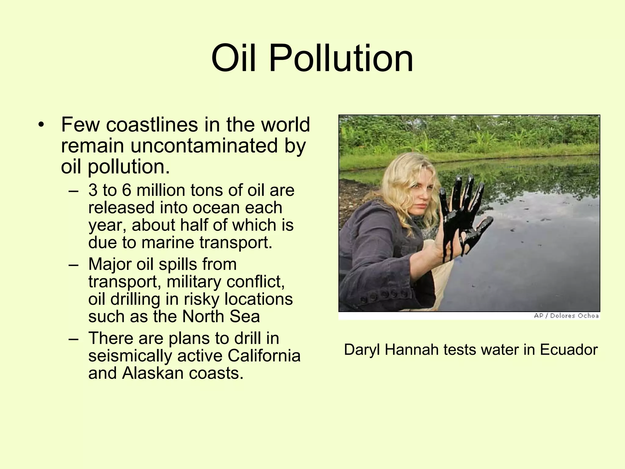 Oil Pollution Few coastlines in the world remain uncontaminated by oil pollution. 3 to 6 million tons of oil are released into ocean each year, about half of which is due to marine transport. Major oil spills from transport, military conflict,  oil drilling in risky locations such as the North Sea There are plans to drill in seismically active California and Alaskan coasts. Daryl Hannah tests water in Ecuador 