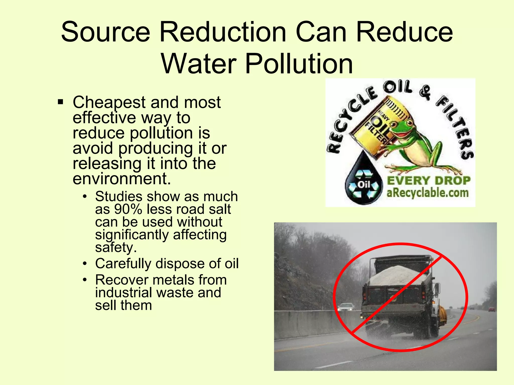 Source Reduction Can Reduce Water Pollution Cheapest and most effective way to reduce pollution is avoid producing it or releasing it into the environment. Studies show as much as 90% less road salt can be used without significantly affecting safety. Carefully dispose of oil Recover metals from industrial waste and  sell them 
