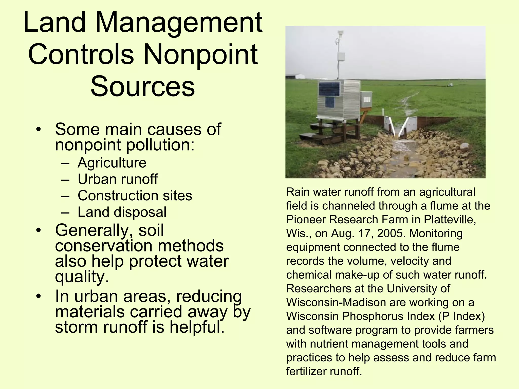 Land Management Controls Nonpoint Sources Some main causes of nonpoint pollution: Agriculture Urban runoff Construction sites Land disposal Generally, soil conservation methods also help protect water quality. In urban areas, reducing materials carried away by storm runoff is helpful. Rain water runoff from an agricultural field is channeled through a flume at the Pioneer Research Farm in Platteville, Wis., on Aug. 17, 2005. Monitoring equipment connected to the flume records the volume, velocity and chemical make-up of such water runoff. Researchers at the University of Wisconsin-Madison are working on a Wisconsin Phosphorus Index (P Index) and software program to provide farmers with nutrient management tools and practices to help assess and reduce farm fertilizer runoff.  