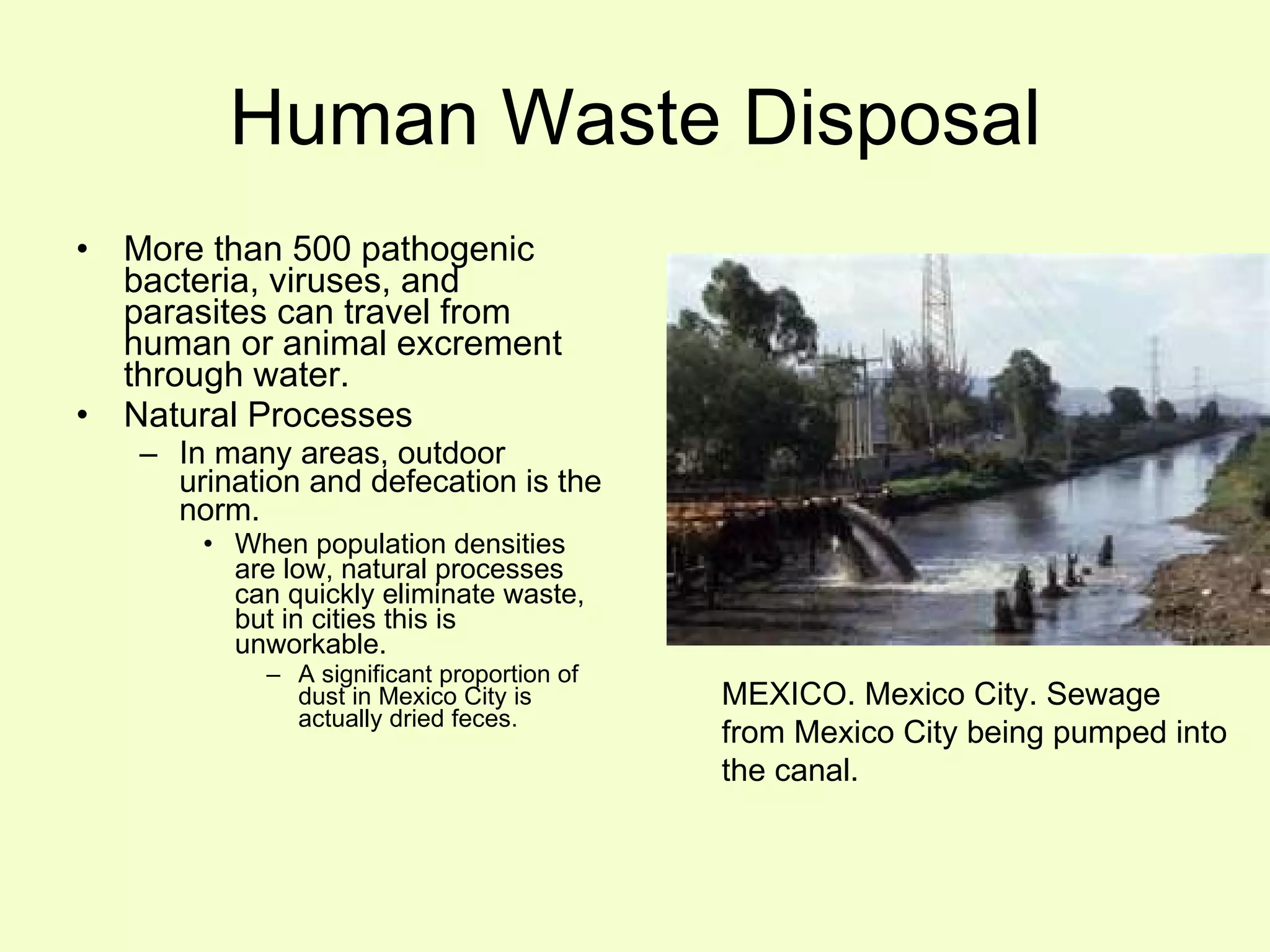 Human Waste Disposal More than 500 pathogenic bacteria, viruses, and parasites can travel from human or animal excrement through water. Natural Processes In many areas, outdoor urination and defecation is the norm. When population densities are low, natural processes can quickly eliminate waste, but in cities this is unworkable. A significant proportion of dust in Mexico City is actually dried feces. MEXICO. Mexico City. Sewage from Mexico City being pumped into the canal.  