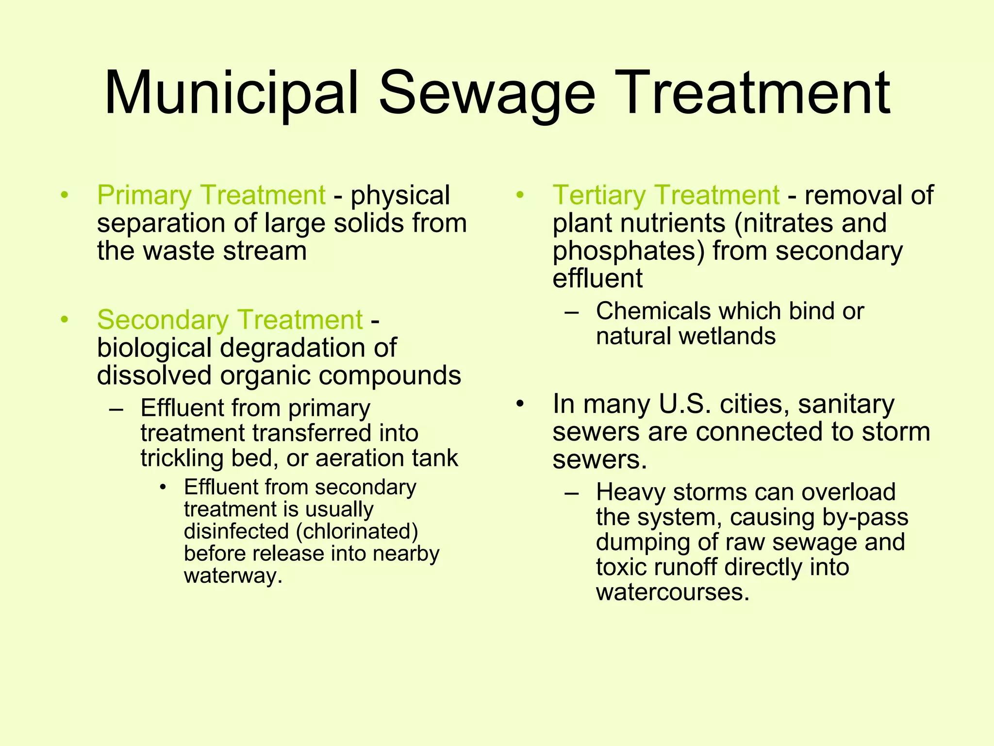 Municipal Sewage Treatment Primary Treatment  - physical separation of large solids from the waste stream Secondary Treatment  - biological degradation of dissolved organic compounds Effluent from primary treatment transferred into trickling bed, or aeration tank Effluent from secondary treatment is usually disinfected (chlorinated) before release into nearby waterway. Tertiary Treatment  - removal of plant nutrients (nitrates and phosphates) from secondary effluent Chemicals which bind or natural wetlands In many U.S. cities, sanitary sewers are connected to storm sewers. Heavy storms can overload the system, causing by-pass dumping of raw sewage and toxic runoff directly into watercourses. 