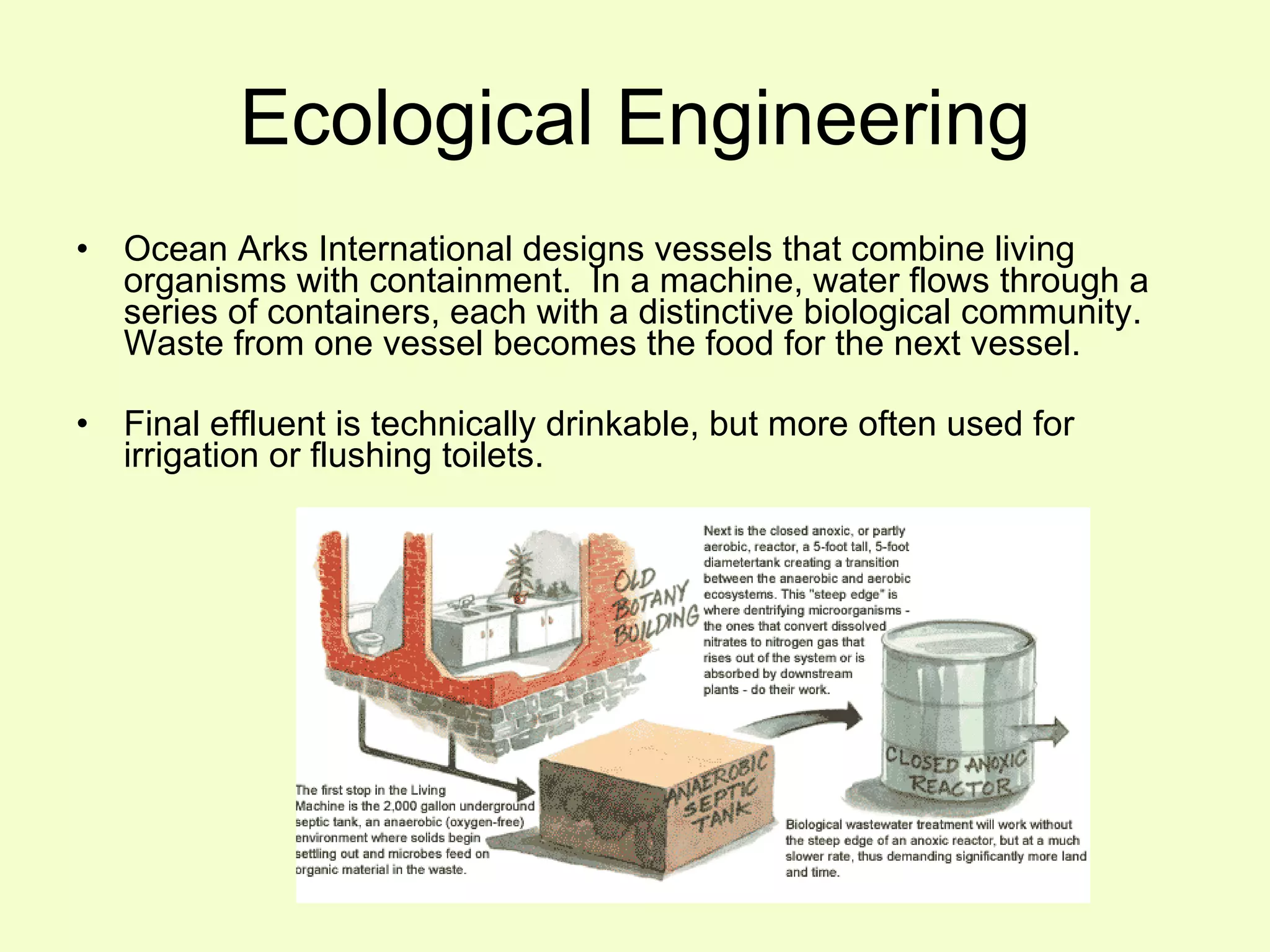 Ecological Engineering Ocean Arks International designs vessels that combine living organisms with containment.  In a machine, water flows through a series of containers, each with a distinctive biological community.  Waste from one vessel becomes the food for the next vessel. Final effluent is technically drinkable, but more often used for irrigation or flushing toilets. 