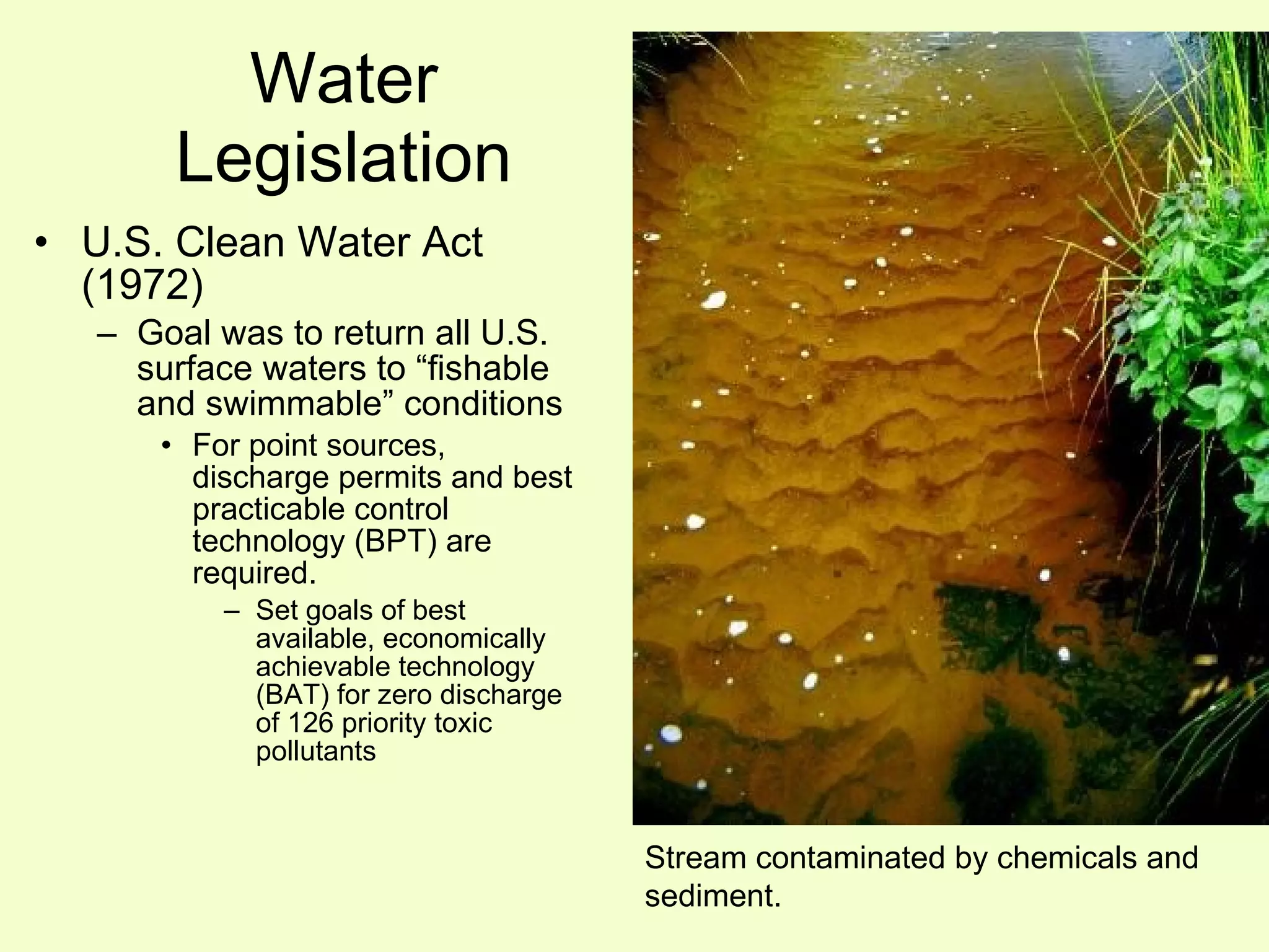 Water Legislation U.S. Clean Water Act (1972) Goal was to return all U.S. surface waters to “fishable and swimmable” conditions For point sources, discharge permits and best practicable control technology (BPT) are required. Set goals of best available, economically achievable technology (BAT) for zero discharge of 126 priority toxic pollutants Stream contaminated by chemicals and sediment. 