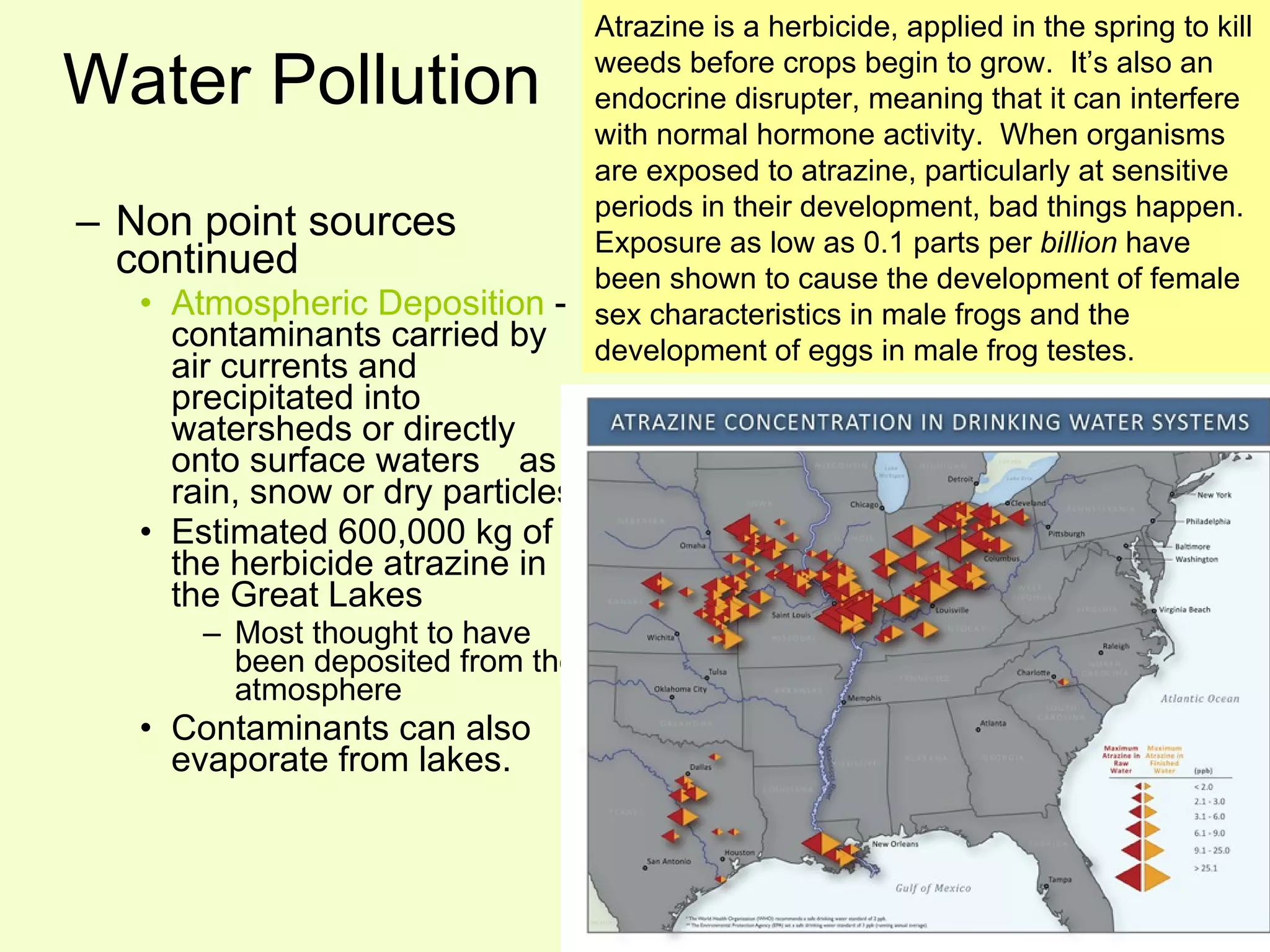 Water Pollution Non point sources continued Atmospheric Deposition  - contaminants carried by air currents and precipitated into watersheds or directly onto surface waters  as rain, snow or dry particles Estimated 600,000 kg of the herbicide atrazine in the Great Lakes Most thought to have been deposited from the atmosphere Contaminants can also evaporate from lakes. Atrazine is a herbicide, applied in the spring to kill weeds before crops begin to grow.  It’s also an endocrine disrupter, meaning that it can interfere with normal hormone activity.  When organisms are exposed to atrazine, particularly at sensitive periods in their development, bad things happen.  Exposure as low as 0.1 parts per  billion  have been shown to cause the development of female sex characteristics in male frogs and the development of eggs in male frog testes.   