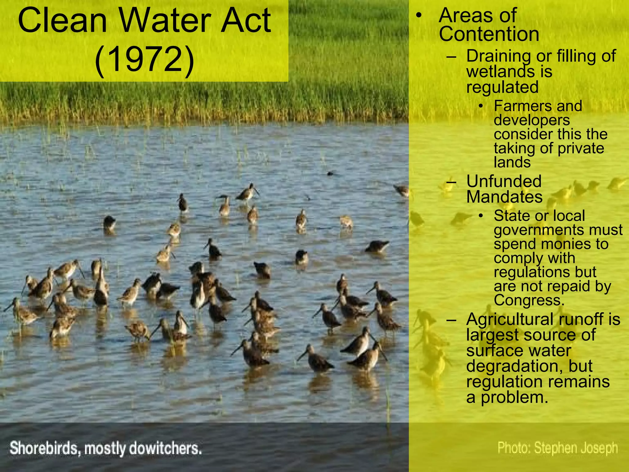 Clean Water Act (1972) Areas of Contention Draining or filling of wetlands is regulated Farmers and developers consider this the taking of private lands Unfunded Mandates State or local governments must spend monies to comply with regulations but are not repaid by Congress. Agricultural runoff is largest source of surface water degradation, but regulation remains a problem. 
