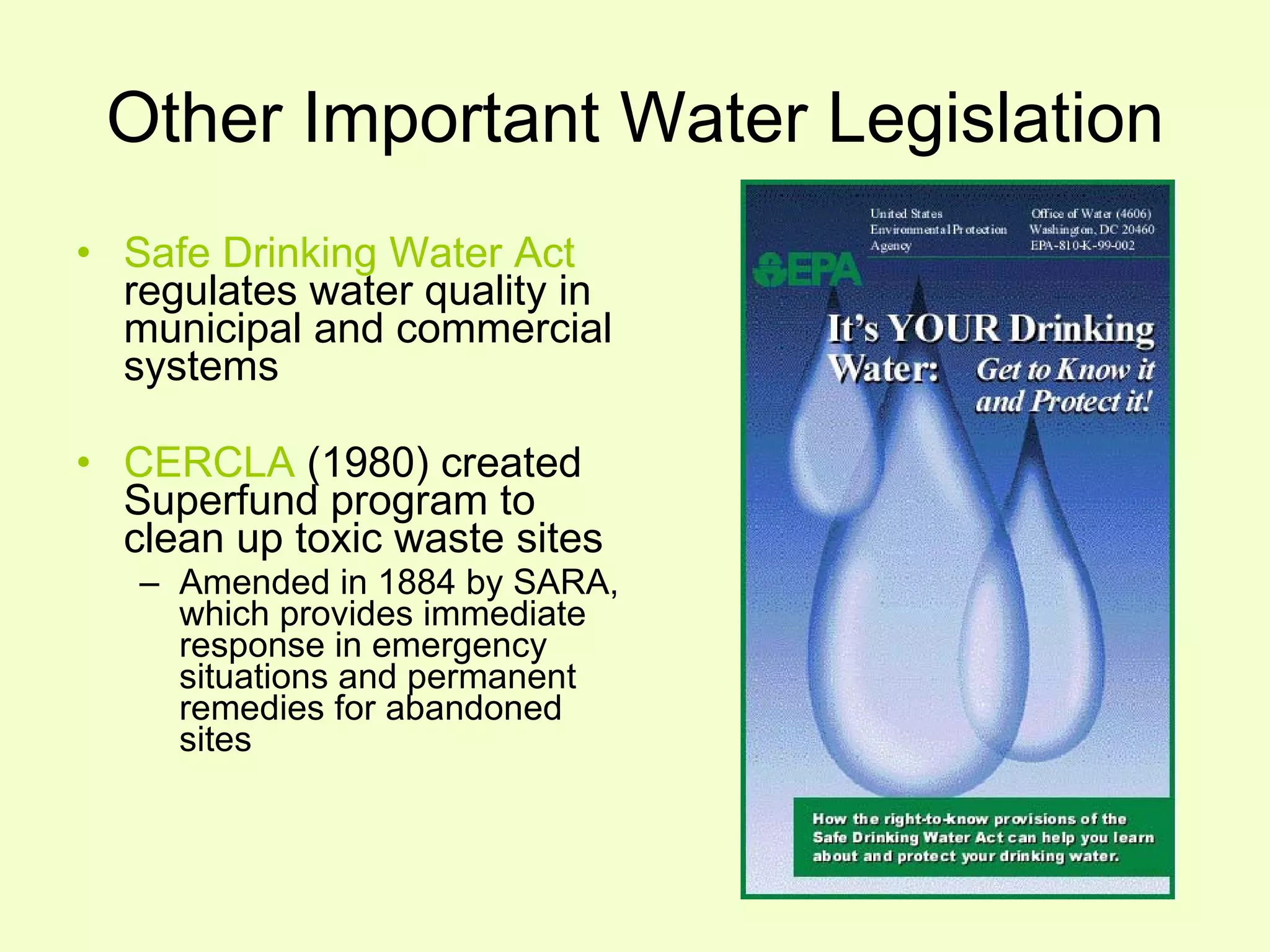 Other Important Water Legislation Safe Drinking Water Act  regulates water quality in municipal and commercial systems CERCLA  (1980) created Superfund program to  clean up toxic waste sites Amended in 1884 by SARA, which provides immediate response in emergency situations and permanent remedies for abandoned sites 