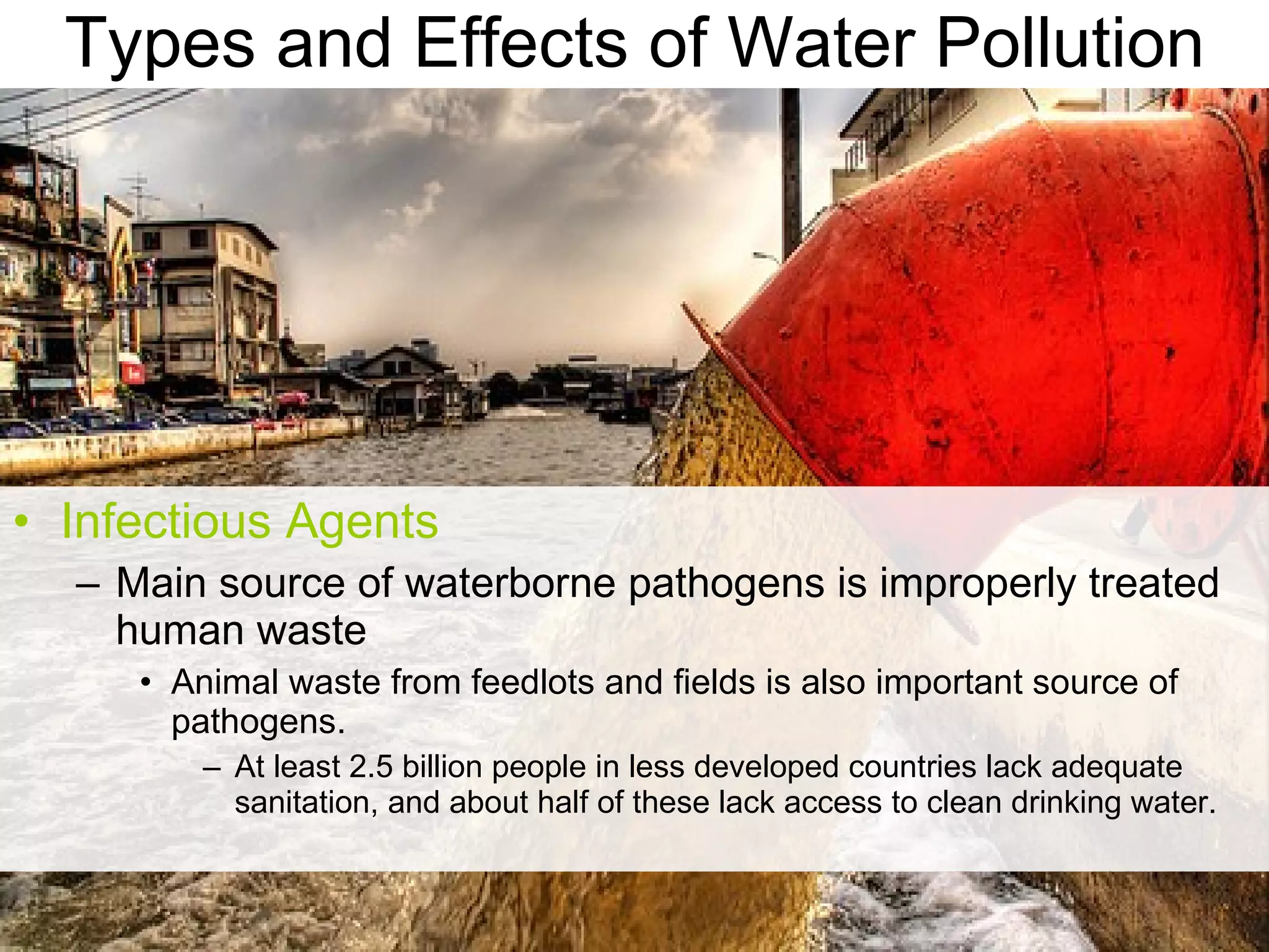 Types and Effects of Water Pollution Infectious Agents Main source of waterborne pathogens is improperly treated human waste Animal waste from feedlots and fields is also important source of pathogens. At least 2.5 billion people in less developed countries lack adequate sanitation, and about half of these lack access to clean drinking water. 