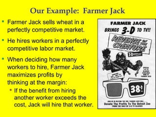 Our Example: Farmer Jack
 Farmer Jack sells wheat in a
perfectly competitive market.
 He hires workers in a perfectly
competitive labor market.
 When deciding how many
workers to hire, Farmer Jack
maximizes profits by
thinking at the margin:
 If the benefit from hiring
another worker exceeds the
cost, Jack will hire that worker.

 