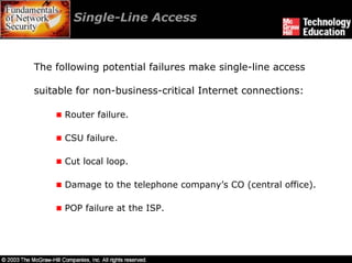 Single-Line Access



The following potential failures make single-line access

suitable for non-business-critical Internet connections:

      Router failure.

      CSU failure.

      Cut local loop.

      Damage to the telephone company’s CO (central office).

      POP failure at the ISP.
 