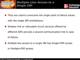 Multiple-Line Access to a
         Single ISP


They are used to overcome the single point of failure issues

with the single ISP architecture.

Shadow link or redundant circuit services offered by

different ISPs provide a second communication link in case

of failure.

Multiple-line access to a single ISP has Single-POP access

or Multiple-POP access.
 