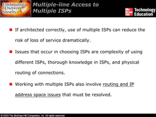 Multiple-line Access to
        Multiple ISPs


If architected correctly, use of multiple ISPs can reduce the

risk of loss of service dramatically.

Issues that occur in choosing ISPs are complexity of using

different ISPs, thorough knowledge in ISPs, and physical

routing of connections.

Working with multiple ISPs also involve routing and IP

address space issues that must be resolved.
 