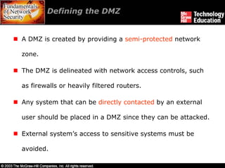 Defining the DMZ


A DMZ is created by providing a semi-protected network

zone.

The DMZ is delineated with network access controls, such

as firewalls or heavily filtered routers.

Any system that can be directly contacted by an external

user should be placed in a DMZ since they can be attacked.

External system’s access to sensitive systems must be

avoided.
 