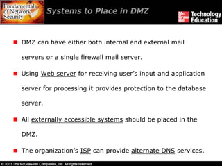 Systems to Place in DMZ



DMZ can have either both internal and external mail

servers or a single firewall mail server.

Using Web server for receiving user’s input and application

server for processing it provides protection to the database

server.

All externally accessible systems should be placed in the

DMZ.

The organization’s ISP can provide alternate DNS services.
 