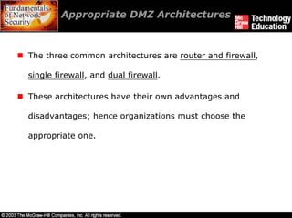 Appropriate DMZ Architectures



The three common architectures are router and firewall,

single firewall, and dual firewall.

These architectures have their own advantages and

disadvantages; hence organizations must choose the

appropriate one.
 