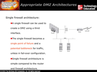Appropriate DMZ Architectures


Single firewall architecture:

     A single firewall can be used to

    create a DMZ using a third

    interface.

     The single firewall becomes a

    single point of failure and a

    potential bottleneck for traffic,

    unless in fail-over configuration.

     Single firewall architecture is

    simple compared to the router

    and firewall architecture.
 