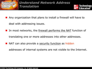 Understand Network Address
        Translation


Any organization that plans to install a firewall will have to

deal with addressing issues.

In most networks, the firewall performs the NAT function of

translating one or more addresses into other addresses.

NAT can also provide a security function as hidden

addresses of internal systems are not visible to the Internet.
 