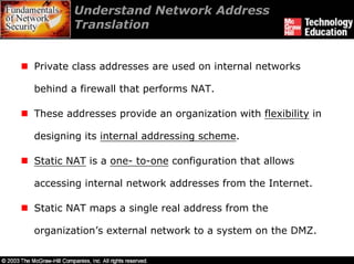 Understand Network Address
        Translation


Private class addresses are used on internal networks

behind a firewall that performs NAT.

These addresses provide an organization with flexibility in

designing its internal addressing scheme.

Static NAT is a one- to-one configuration that allows

accessing internal network addresses from the Internet.

Static NAT maps a single real address from the

organization’s external network to a system on the DMZ.
 