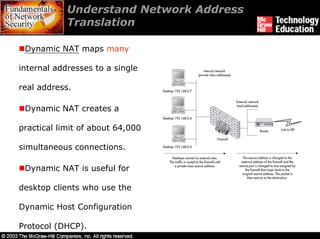 Understand Network Address
            Translation

 Dynamic NAT maps many

internal addresses to a single

real address.

 Dynamic NAT creates a

practical limit of about 64,000

simultaneous connections.

 Dynamic NAT is useful for

desktop clients who use the

Dynamic Host Configuration

Protocol (DHCP).
 