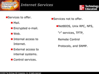 Internet Services


Services to offer.
                                Services not to offer.
    Mail.
                                   NetBIOS, Unix RPC, NFS,
    Encrypted e-mail.
    Web.                           “r” services, TFTP,

    Internal access to             Remote Control
    Internet.
                                   Protocols, and SNMP.
    External access to
    internal systems.
    Control services.
 