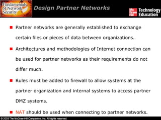 Design Partner Networks


Partner networks are generally established to exchange

certain files or pieces of data between organizations.

Architectures and methodologies of Internet connection can

be used for partner networks as their requirements do not

differ much.

Rules must be added to firewall to allow systems at the

partner organization and internal systems to access partner

DMZ systems.

NAT should be used when connecting to partner networks.
 