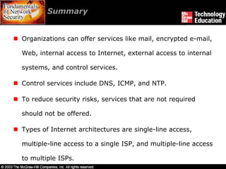 Summary


Organizations can offer services like mail, encrypted e-mail,

Web, internal access to Internet, external access to internal

systems, and control services.

Control services include DNS, ICMP, and NTP.

To reduce security risks, services that are not required

should not be offered.

Types of Internet architectures are single-line access,

multiple-line access to a single ISP, and multiple-line access

to multiple ISPs.
 