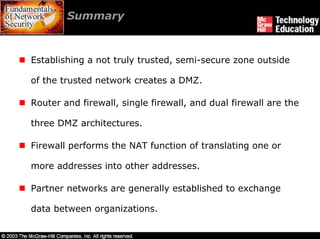 Summary



Establishing a not truly trusted, semi-secure zone outside

of the trusted network creates a DMZ.

Router and firewall, single firewall, and dual firewall are the

three DMZ architectures.

Firewall performs the NAT function of translating one or

more addresses into other addresses.

Partner networks are generally established to exchange

data between organizations.
 