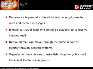 Mail



Mail service is generally offered to internal employees to

send and receive messages.

It requires that at least one server be established to receive

inbound mail.

Outbound mail can move through the same server or

directly through desktop systems.

Organization may choose to establish relays for public mail

to be sent to discussion groups.
 