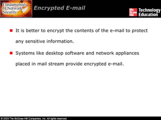 Encrypted E-mail



It is better to encrypt the contents of the e-mail to protect

any sensitive information.

Systems like desktop software and network appliances

placed in mail stream provide encrypted e-mail.
 