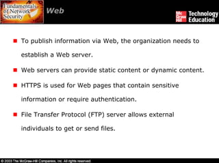 Web



To publish information via Web, the organization needs to

establish a Web server.

Web servers can provide static content or dynamic content.

HTTPS is used for Web pages that contain sensitive

information or require authentication.

File Transfer Protocol (FTP) server allows external

individuals to get or send files.
 