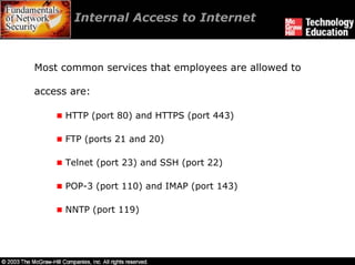 Internal Access to Internet



Most common services that employees are allowed to

access are:

      HTTP (port 80) and HTTPS (port 443)

      FTP (ports 21 and 20)

      Telnet (port 23) and SSH (port 22)

      POP-3 (port 110) and IMAP (port 143)

      NNTP (port 119)
 
