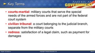 Copyright © Pearson Education, Inc. Slide 78Chapter 18, Section 4
Key Terms
• courts-martial: military courts that serve the special
needs of the armed forces and are not part of the federal
court system
• civilian tribunal: a court belonging to the judicial branch,
separate from the military courts
• redress: satisfaction of a legal claim, such as payment for
damages
 