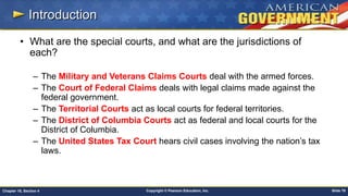 Copyright © Pearson Education, Inc. Slide 79Chapter 18, Section 4
Introduction
• What are the special courts, and what are the jurisdictions of
each?
– The Military and Veterans Claims Courts deal with the armed forces.
– The Court of Federal Claims deals with legal claims made against the
federal government.
– The Territorial Courts act as local courts for federal territories.
– The District of Columbia Courts act as federal and local courts for the
District of Columbia.
– The United States Tax Court hears civil cases involving the nation’s tax
laws.
 
