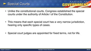 Copyright © Pearson Education, Inc. Slide 80Chapter 18, Section 4
Special Courts
• Unlike the constitutional courts, Congress established the special
courts under the authority of Article I of the Constitution.
• This means that each special court has a very narrow jurisdiction,
hearing only specific types of cases.
• Special court judges are appointed for fixed terms, not for life.
 