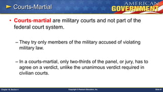 Copyright © Pearson Education, Inc. Slide 81Chapter 18, Section 4
Courts-Martial
• Courts-martial are military courts and not part of the
federal court system.
– They try only members of the military accused of violating
military law.
– In a courts-martial, only two-thirds of the panel, or jury, has to
agree on a verdict, unlike the unanimous verdict required in
civilian courts.
 