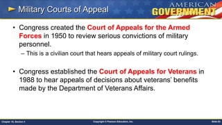 Copyright © Pearson Education, Inc. Slide 83Chapter 18, Section 4
Military Courts of Appeal
• Congress created the Court of Appeals for the Armed
Forces in 1950 to review serious convictions of military
personnel.
– This is a civilian court that hears appeals of military court rulings.
• Congress established the Court of Appeals for Veterans in
1988 to hear appeals of decisions about veterans’ benefits
made by the Department of Veterans Affairs.
 