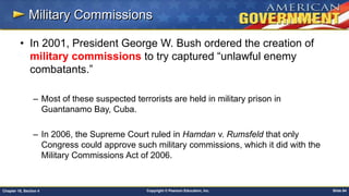 Copyright © Pearson Education, Inc. Slide 84Chapter 18, Section 4
Military Commissions
• In 2001, President George W. Bush ordered the creation of
military commissions to try captured “unlawful enemy
combatants.”
– Most of these suspected terrorists are held in military prison in
Guantanamo Bay, Cuba.
– In 2006, the Supreme Court ruled in Hamdan v. Rumsfeld that only
Congress could approve such military commissions, which it did with the
Military Commissions Act of 2006.
 