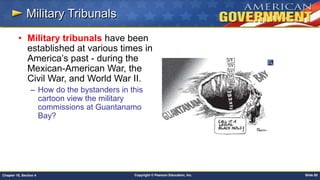Copyright © Pearson Education, Inc. Slide 85Chapter 18, Section 4
Military Tribunals
• Military tribunals have been
established at various times in
America’s past - during the
Mexican-American War, the
Civil War, and World War II.
– How do the bystanders in this
cartoon view the military
commissions at Guantanamo
Bay?
 