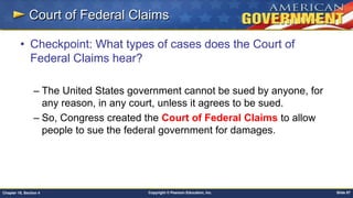 Copyright © Pearson Education, Inc. Slide 87Chapter 18, Section 4
Court of Federal Claims
• Checkpoint: What types of cases does the Court of
Federal Claims hear?
– The United States government cannot be sued by anyone, for
any reason, in any court, unless it agrees to be sued.
– So, Congress created the Court of Federal Claims to allow
people to sue the federal government for damages.
 