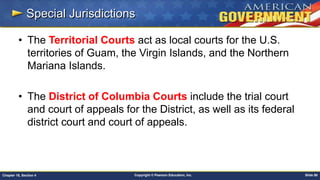 Copyright © Pearson Education, Inc. Slide 88Chapter 18, Section 4
Special Jurisdictions
• The Territorial Courts act as local courts for the U.S.
territories of Guam, the Virgin Islands, and the Northern
Mariana Islands.
• The District of Columbia Courts include the trial court
and court of appeals for the District, as well as its federal
district court and court of appeals.
 
