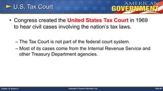 Copyright © Pearson Education, Inc. Slide 89Chapter 18, Section 4
U.S. Tax Court
• Congress created the United States Tax Court in 1969
to hear civil cases involving the nation’s tax laws.
– The Tax Court is not part of the federal court system.
– Most of its cases come from the Internal Revenue Service and
other Treasury Department agencies.
 