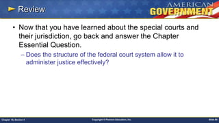 Copyright © Pearson Education, Inc. Slide 90Chapter 18, Section 4
Review
• Now that you have learned about the special courts and
their jurisdiction, go back and answer the Chapter
Essential Question.
– Does the structure of the federal court system allow it to
administer justice effectively?
 
