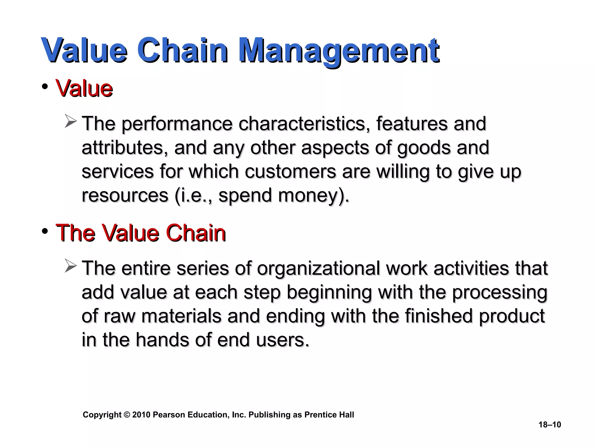 Value Chain Management
• Value
   The performance characteristics, features and
    attributes, and any other aspects of goods and
    services for which customers are willing to give up
    resources (i.e., spend money).
• The Value Chain
   The entire series of organizational work activities that
    add value at each step beginning with the processing
    of raw materials and ending with the finished product
    in the hands of end users.


    Copyright © 2010 Pearson Education, Inc. Publishing as Prentice Hall
                                                                           18–10
 