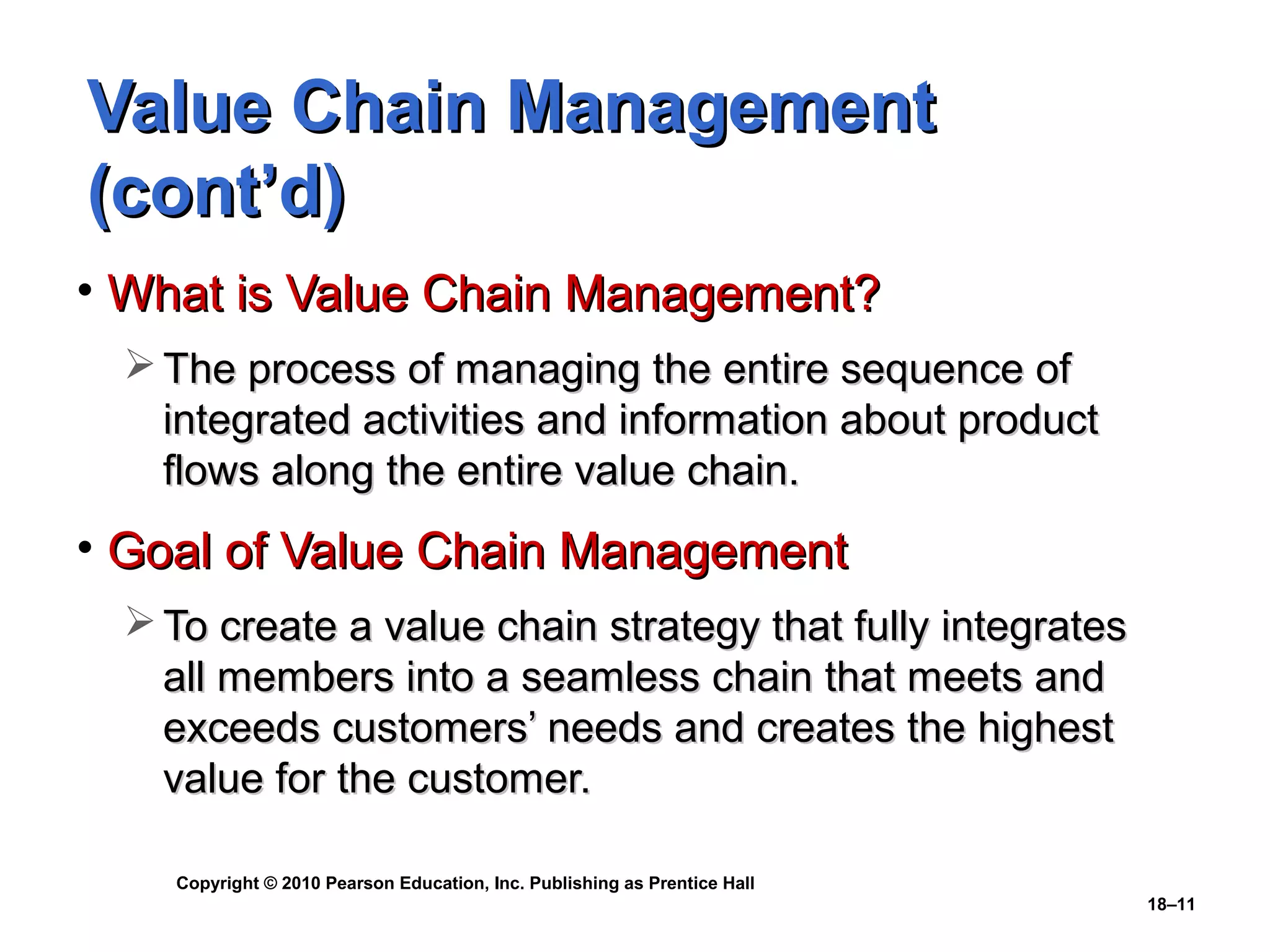 Value Chain Management
(cont’d)
• What is Value Chain Management?
  The process of managing the entire sequence of
   integrated activities and information about product
   flows along the entire value chain.
• Goal of Value Chain Management
  To create a value chain strategy that fully integrates
   all members into a seamless chain that meets and
   exceeds customers’ needs and creates the highest
   value for the customer.

    Copyright © 2010 Pearson Education, Inc. Publishing as Prentice Hall
                                                                           18–11
 